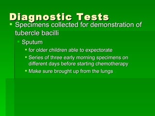 Diagnostic Tests Specimens collected for demonstration of tubercle bacilli Sputum  for older children able to expectorate  Series of three early morning specimens on different days before starting chemotherapy Make sure brought up from the lungs 
