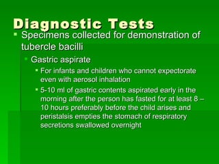 Diagnostic Tests Specimens collected for demonstration of tubercle bacilli Gastric aspirate For infants and children who cannot expectorate even with aerosol inhalation 5-10 ml of gastric contents aspirated early in the morning after the person has fasted for at least 8 – 10 hours preferably before the child arises and peristalsis empties the stomach of respiratory secretions swallowed overnight 