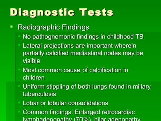 Diagnostic Tests Radiographic Findings No pathognomonic findings in childhood TB Lateral projections are important wherein partially calcified mediastinal nodes may be visible Most common cause of calcification in children  Uniform stippling of both lungs found in miliary tuberculosis Lobar or lobular consolidations Common findings: Enlarged retrocardiac lymphadenopathy (70%), hilar adenopathy with pulmonary infiltrates (20%), and pleural effusion 