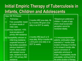 Initial Empiric Therapy of Tuberculosis in Infants, Children and Adolescents Streptomycin preferred in children < 6 years of age, where visual acuity/color perception cannot be monitored reliably In immunocompromised patients, continuation phase extended to 7 months (total duration of therapy:9 months) or for at least 6 months after sputum conversion (if applicable) whichever is longer. If susceptibility results anavailable, continue E/S for the entire duration of therapy 2 months HRZ once daily, ffd by 4 months HR given once daily or as DOT 3x weekly 2 months HRZ plus E or S once daily, ffd by 4 months HR ± E/S given once daily or as DOT 3x weekly Class IIIB TB Disease Pulmonary Fully susceptible: based on culture results of index case, (-) previous treatment, <10% local prevalence of primary INH resistance (b) Susceptibility unknown or initial drug resistance suspected because of big bacillary population, previous treatment (1 month), close contact with resistant source case, residence in area with >10% primary INH resistance 