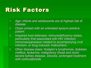 Risk Factors Age: infants and adolescents are at highest risk of disease Close contact with an untreated sputum positive patient Impaired host defenses: immunodeficiency states, particularly that associated with HIV infection; immunosuppression related to accompanying viral infection, or drug induced; malnutrition. Other disease staes: Hodgkin’s lymphomas, diabetes mellitus, leukemia, malignancy (head and neck) severe kidney disease, silicosis, prolonged treatment with corticosteroids 