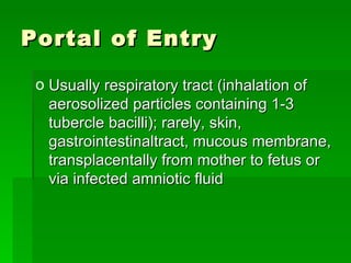 Portal of Entry Usually respiratory tract (inhalation of aerosolized particles containing 1-3 tubercle bacilli); rarely, skin, gastrointestinaltract, mucous membrane, transplacentally from mother to fetus or via infected amniotic fluid 