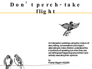 Don’t perch- take flight An interactive workshop using the medium of story telling, conversations and origami; attempting to make children understand the importance of speaking out when they see something bad happening around them and actively executing their opinions. by Pushpi Bagchi VCD301 