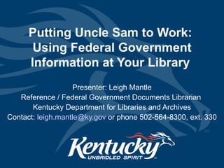 Putting Uncle Sam to Work:  Using Federal Government Information at Your Library  Presenter: Leigh Mantle Reference / Federal Government Documents Librarian  Kentucky Department for Libraries and Archives Contact:  [email_address]  or phone 502-564-8300, ext. 330 