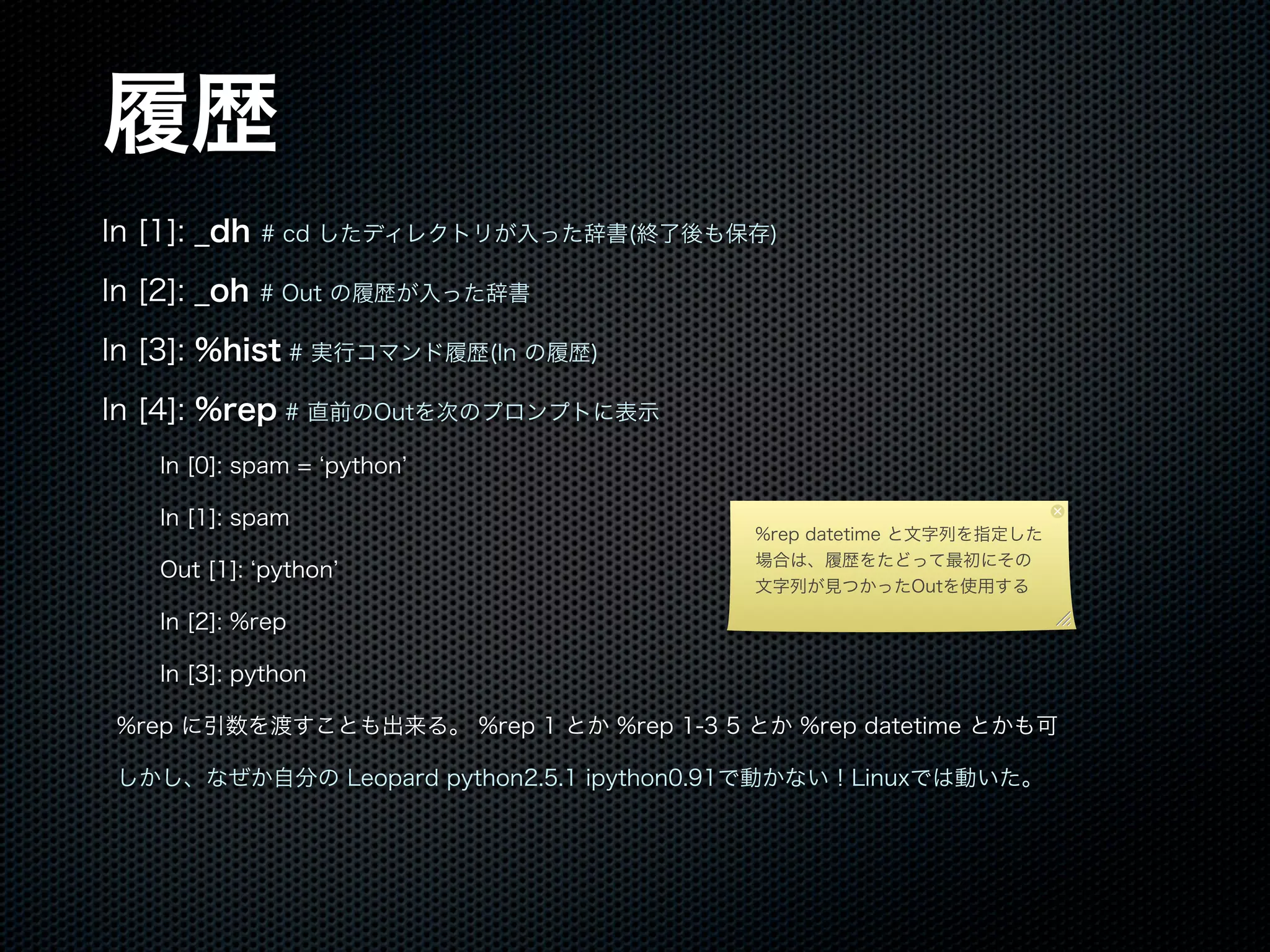 履歴
In [1]: _dh # cd したディレクトリが入った辞書(終了後も保存)
In [2]: _oh # Out の履歴が入った辞書
In [3]: %hist # 実行コマンド履歴(In の履歴)
In [4]: %rep # 直前のOutを次のプロンプトに表示
In [0]: spam = python
In [1]: spam
Out [1]: python
In [2]: %rep
In [3]: python
%rep に引数を渡すことも出来る。 %rep 1 とか %rep 1-3 5 とか %rep datetime とかも可
しかし、なぜか自分の Leopard python2.5.1 ipython0.91で動かない！Linuxでは動いた。
%rep datetime と文字列を指定した
場合は、履歴をたどって最初にその
文字列が見つかったOutを使用する
 