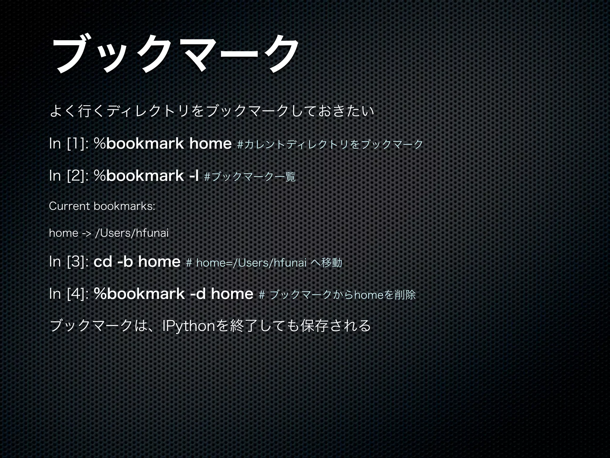 ブックマーク
よく行くディレクトリをブックマークしておきたい
In [1]: %bookmark home #カレントディレクトリをブックマーク
In [2]: %bookmark -l #ブックマーク一覧
Current bookmarks:
home -> /Users/hfunai
In [3]: cd -b home # home=/Users/hfunai へ移動
In [4]: %bookmark -d home # ブックマークからhomeを削除
ブックマークは、IPythonを終了しても保存される
 