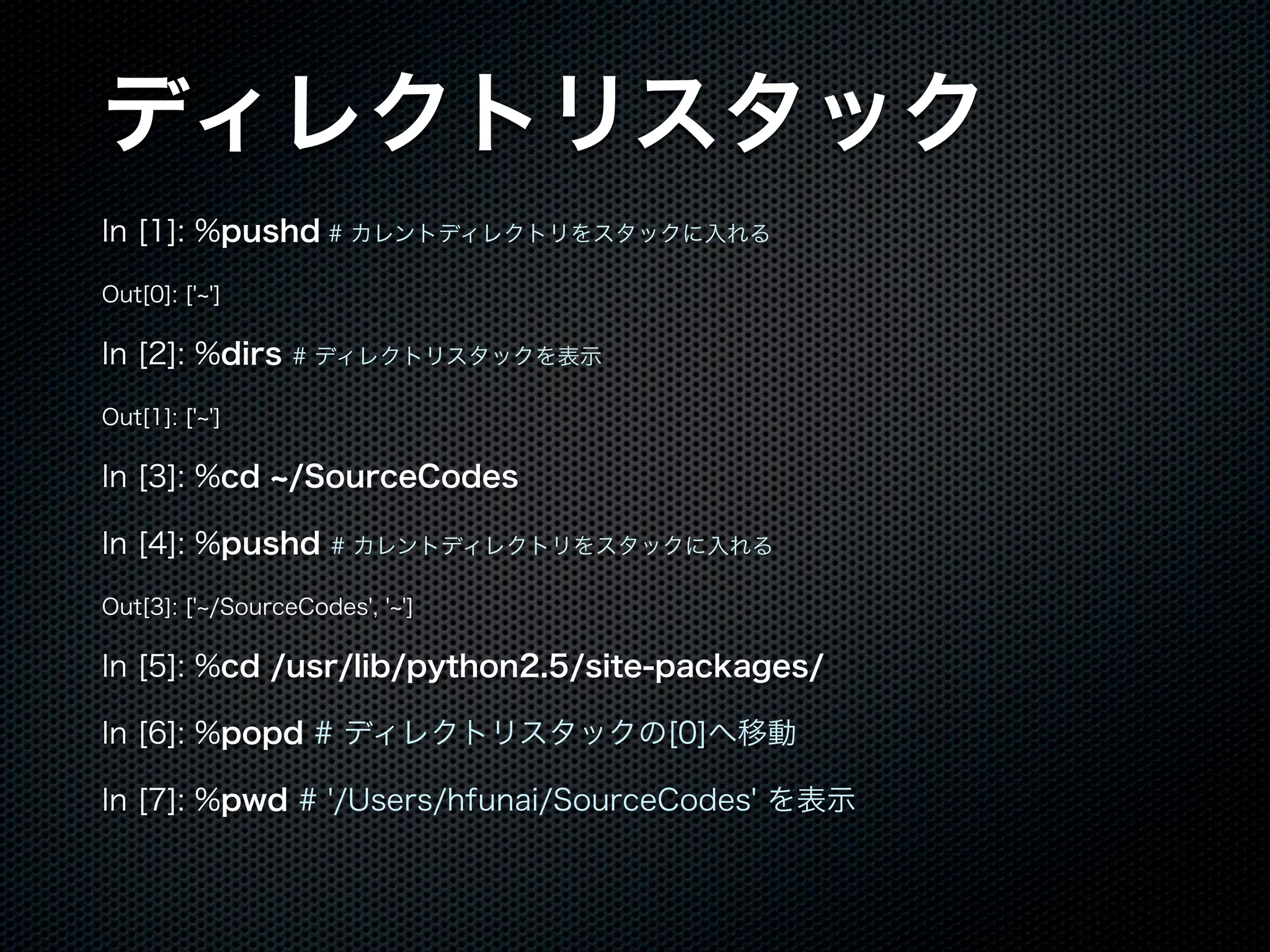 ディレクトリスタック
In [1]: %pushd # カレントディレクトリをスタックに入れる
Out[0]: [' ']
In [2]: %dirs # ディレクトリスタックを表示
Out[1]: [' ']
In [3]: %cd /SourceCodes
In [4]: %pushd # カレントディレクトリをスタックに入れる
Out[3]: [' /SourceCodes', ' ']
In [5]: %cd /usr/lib/python2.5/site-packages/
In [6]: %popd # ディレクトリスタックの[0]へ移動
In [7]: %pwd # '/Users/hfunai/SourceCodes' を表示
 