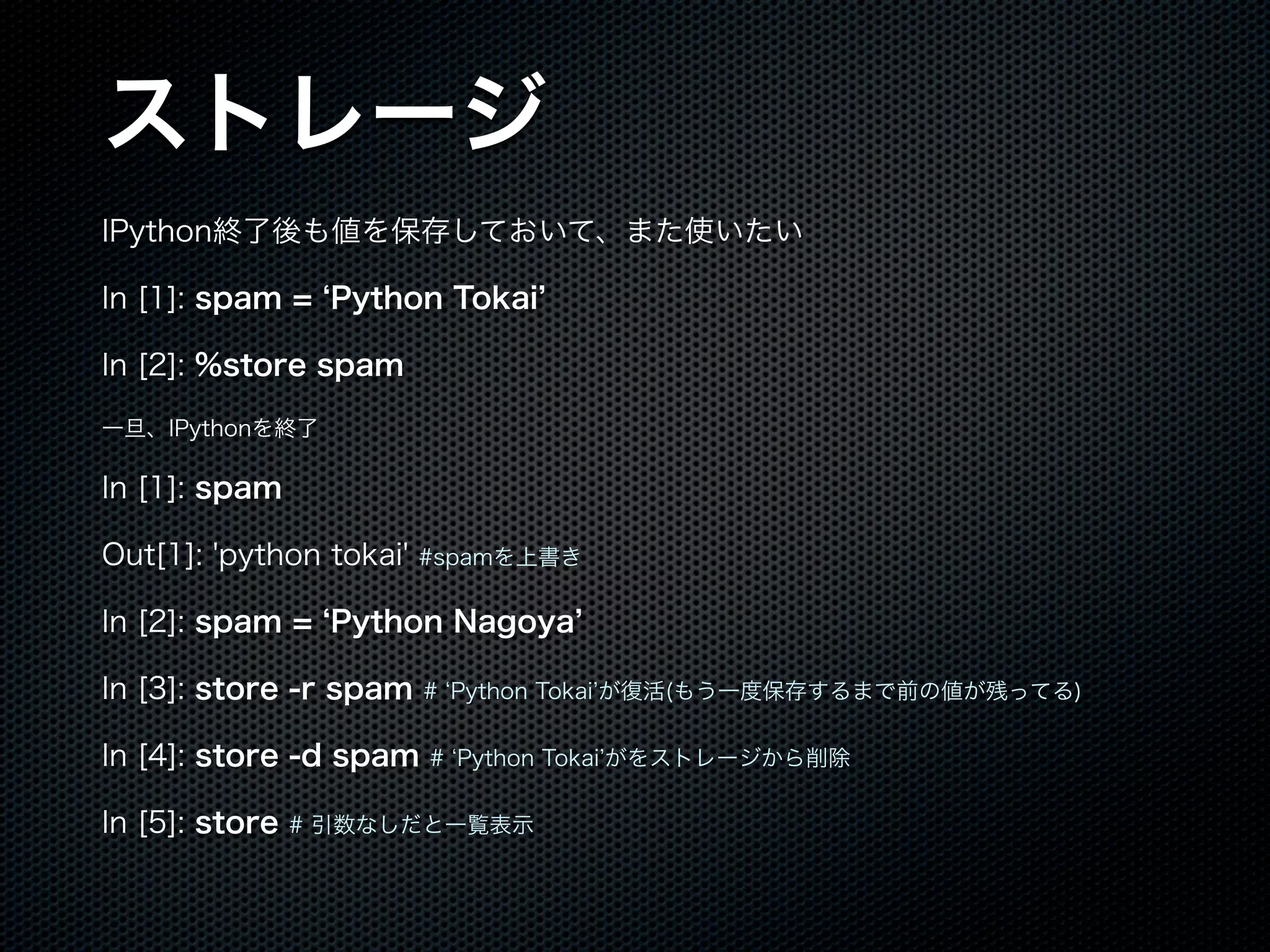 ストレージ
IPython終了後も値を保存しておいて、また使いたい
In [1]: spam = Python Tokai
In [2]: %store spam
一旦、IPythonを終了
In [1]: spam
Out[1]: 'python tokai' #spamを上書き
In [2]: spam = Python Nagoya
In [3]: store -r spam # Python Tokai が復活(もう一度保存するまで前の値が残ってる)
In [4]: store -d spam # Python Tokai がをストレージから削除
In [5]: store # 引数なしだと一覧表示
 