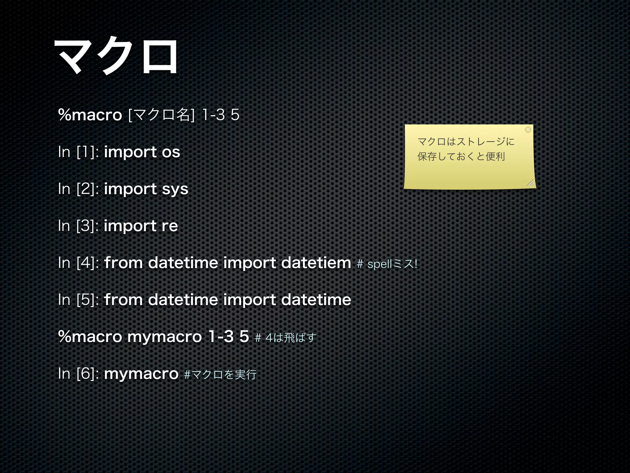 マクロ
%macro [マクロ名] 1-3 5
In [1]: import os
In [2]: import sys
ln [3]: import re
In [4]: from datetime import datetiem # spellミス!
In [5]: from datetime import datetime
%macro mymacro 1-3 5 # 4は飛ばす
In [6]: mymacro #マクロを実行
マクロはストレージに
保存しておくと便利
 