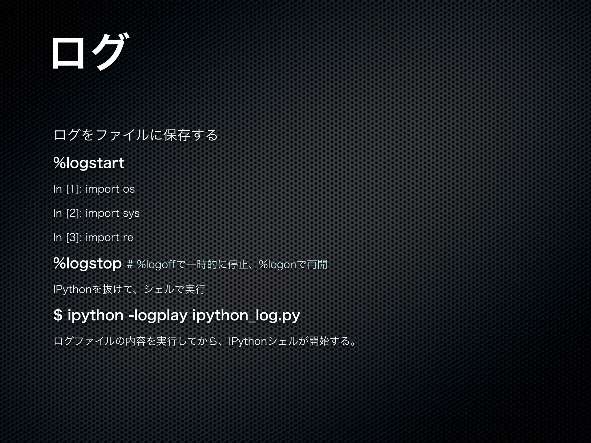 ログ
ログをファイルに保存する
%logstart
In [1]: import os
In [2]: import sys
In [3]: import re
%logstop # %logoﬀで一時的に停止、%logonで再開
IPythonを抜けて、シェルで実行
$ ipython -logplay ipython_log.py
ログファイルの内容を実行してから、IPythonシェルが開始する。
 