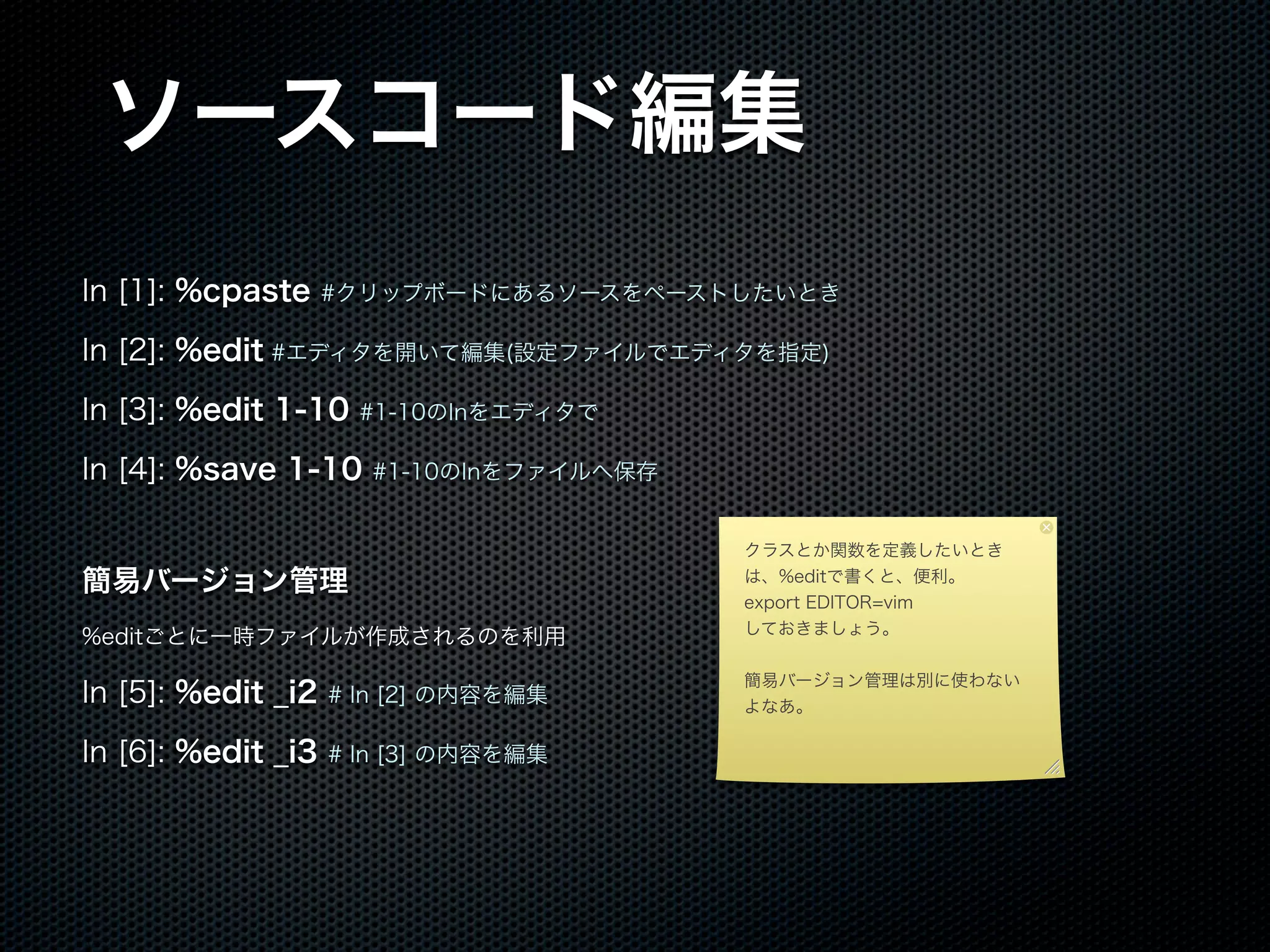 ソースコード編集
In [1]: %cpaste #クリップボードにあるソースをペーストしたいとき
In [2]: %edit #エディタを開いて編集(設定ファイルでエディタを指定)
In [3]: %edit 1-10 #1-10のInをエディタで
In [4]: %save 1-10 #1-10のInをファイルへ保存
簡易バージョン管理
%editごとに一時ファイルが作成されるのを利用
In [5]: %edit _i2 # In [2] の内容を編集
In [6]: %edit _i3 # In [3] の内容を編集
クラスとか関数を定義したいとき
は、%editで書くと、便利。
export EDITOR=vim
しておきましょう。
簡易バージョン管理は別に使わない
よなあ。
 