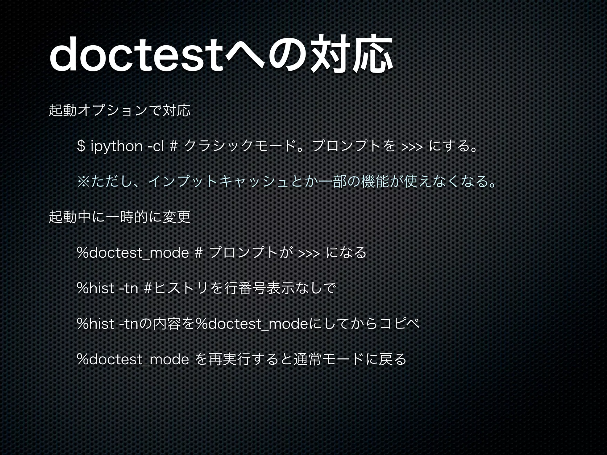 doctestへの対応
起動オプションで対応
$ ipython -cl # クラシックモード。プロンプトを >>> にする。
※ただし、インプットキャッシュとか一部の機能が使えなくなる。
起動中に一時的に変更
%doctest_mode # プロンプトが >>> になる
%hist -tn #ヒストリを行番号表示なしで
%hist -tnの内容を%doctest_modeにしてからコピペ
%doctest_mode を再実行すると通常モードに戻る
 