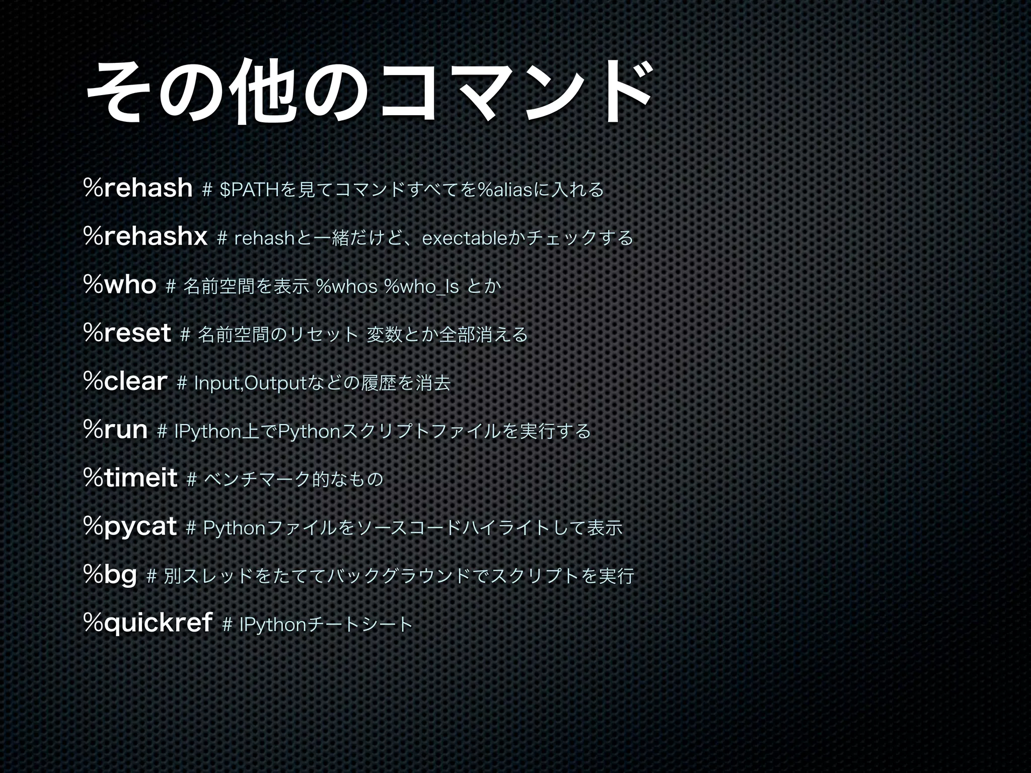 その他のコマンド
%rehash # $PATHを見てコマンドすべてを%aliasに入れる
%rehashx # rehashと一緒だけど、exectableかチェックする
%who # 名前空間を表示 %whos %who_ls とか
%reset # 名前空間のリセット 変数とか全部消える
%clear # Input,Outputなどの履歴を消去
%run # IPython上でPythonスクリプトファイルを実行する
%timeit # ベンチマーク的なもの
%pycat # Pythonファイルをソースコードハイライトして表示
%bg # 別スレッドをたててバックグラウンドでスクリプトを実行
%quickref # IPythonチートシート
 