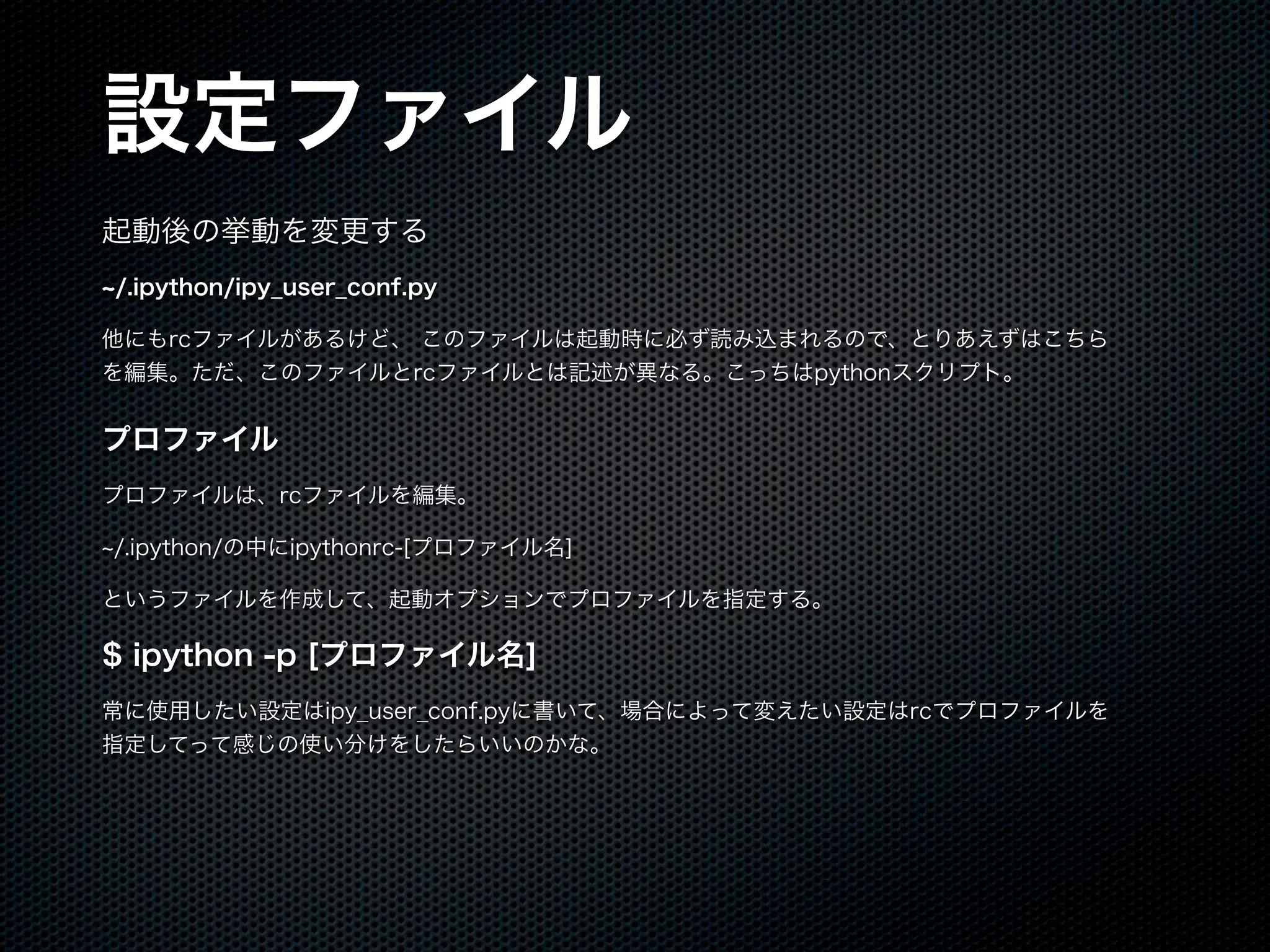 設定ファイル
起動後の挙動を変更する
/.ipython/ipy_user_conf.py
他にもrcファイルがあるけど、 このファイルは起動時に必ず読み込まれるので、とりあえずはこちら
を編集。ただ、このファイルとrcファイルとは記述が異なる。こっちはpythonスクリプト。
プロファイル
プロファイルは、rcファイルを編集。
/.ipython/の中にipythonrc-[プロファイル名]
というファイルを作成して、起動オプションでプロファイルを指定する。
$ ipython -p [プロファイル名]
常に使用したい設定はipy_user_conf.pyに書いて、場合によって変えたい設定はrcでプロファイルを
指定してって感じの使い分けをしたらいいのかな。
 