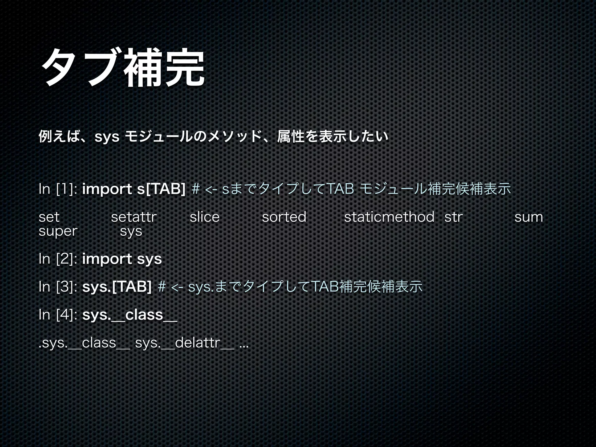 タブ補完
例えば、sys モジュールのメソッド、属性を表示したい
In [1]: import s[TAB] # <- sまでタイプしてTAB モジュール補完候補表示
set setattr slice sorted staticmethod str sum
super sys
In [2]: import sys
In [3]: sys.[TAB] # <- sys.までタイプしてTAB補完候補表示
In [4]: sys.__class__
.sys.__class__ sys.__delattr__ ...
 