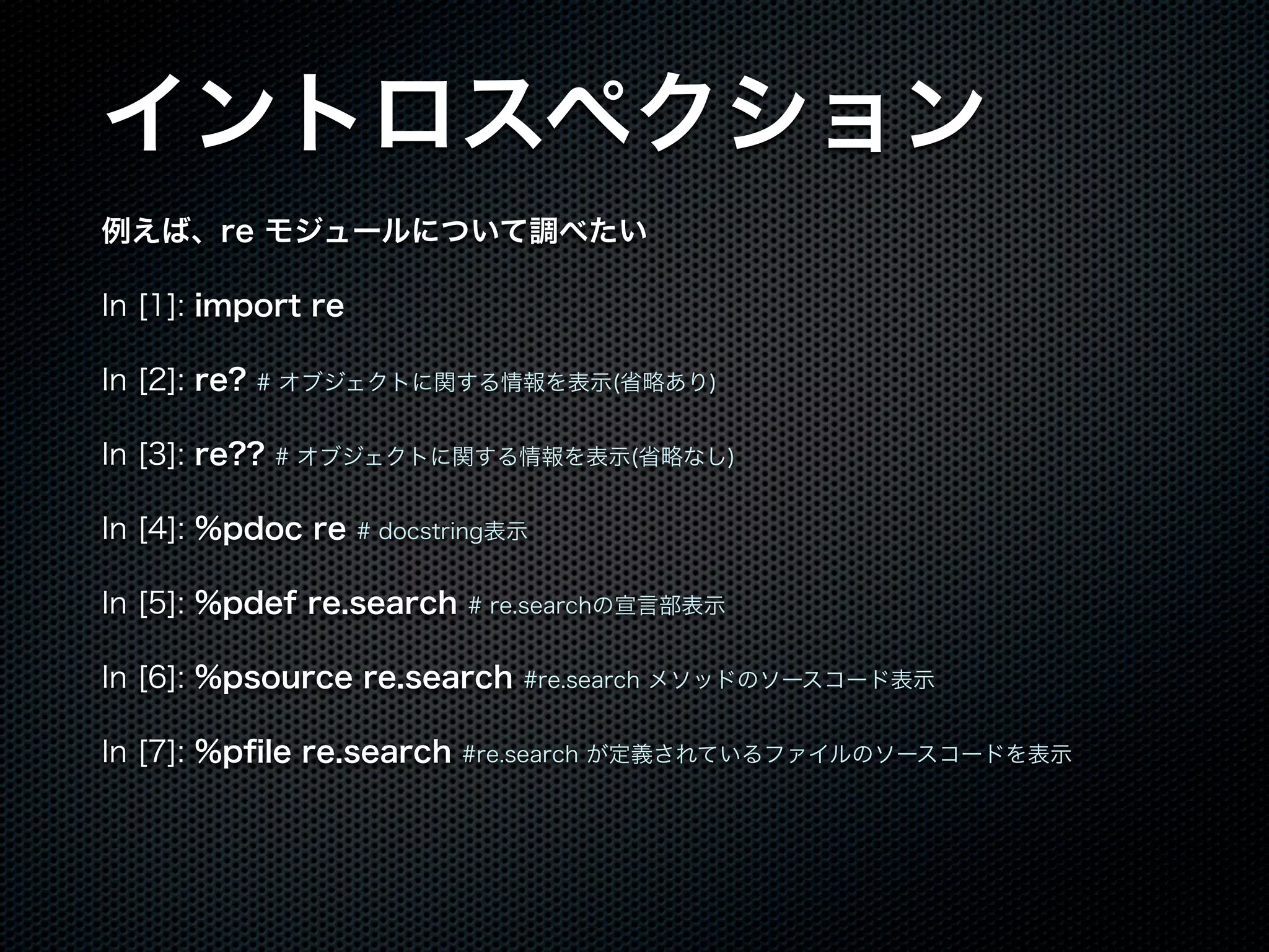 イントロスペクション
例えば、re モジュールについて調べたい
In [1]: import re
In [2]: re? # オブジェクトに関する情報を表示(省略あり)
In [3]: re?? # オブジェクトに関する情報を表示(省略なし)
In [4]: %pdoc re # docstring表示
In [5]: %pdef re.search # re.searchの宣言部表示
In [6]: %psource re.search #re.search メソッドのソースコード表示
In [7]: %pﬁle re.search #re.search が定義されているファイルのソースコードを表示
 