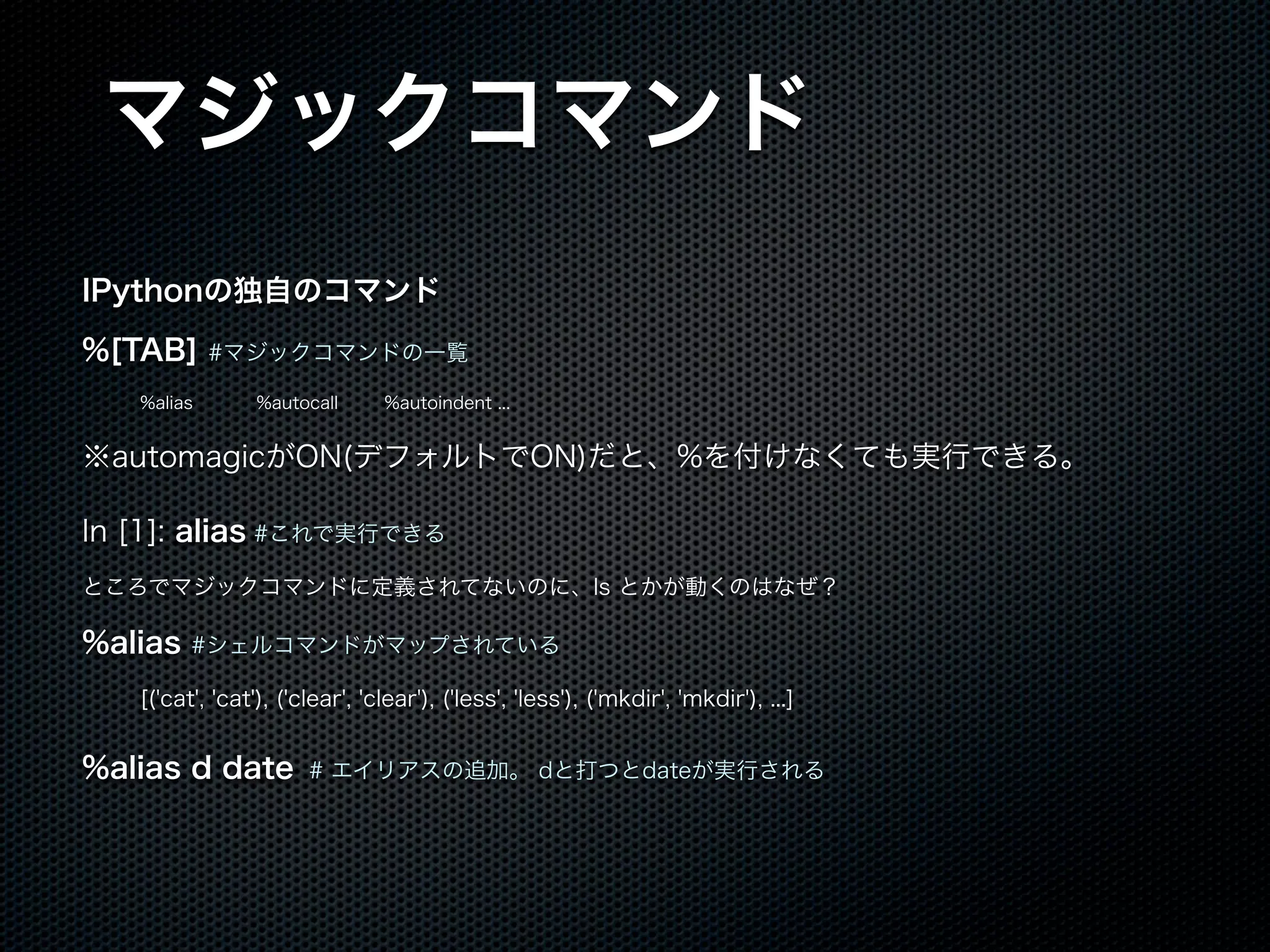 マジックコマンド
IPythonの独自のコマンド
%[TAB] #マジックコマンドの一覧
%alias %autocall %autoindent ...
※automagicがON(デフォルトでON)だと、%を付けなくても実行できる。
In [1]: alias #これで実行できる
ところでマジックコマンドに定義されてないのに、ls とかが動くのはなぜ？
%alias #シェルコマンドがマップされている
[('cat', 'cat'), ('clear', 'clear'), ('less', 'less'), ('mkdir', 'mkdir'), ...]
%alias d date # エイリアスの追加。 dと打つとdateが実行される
 