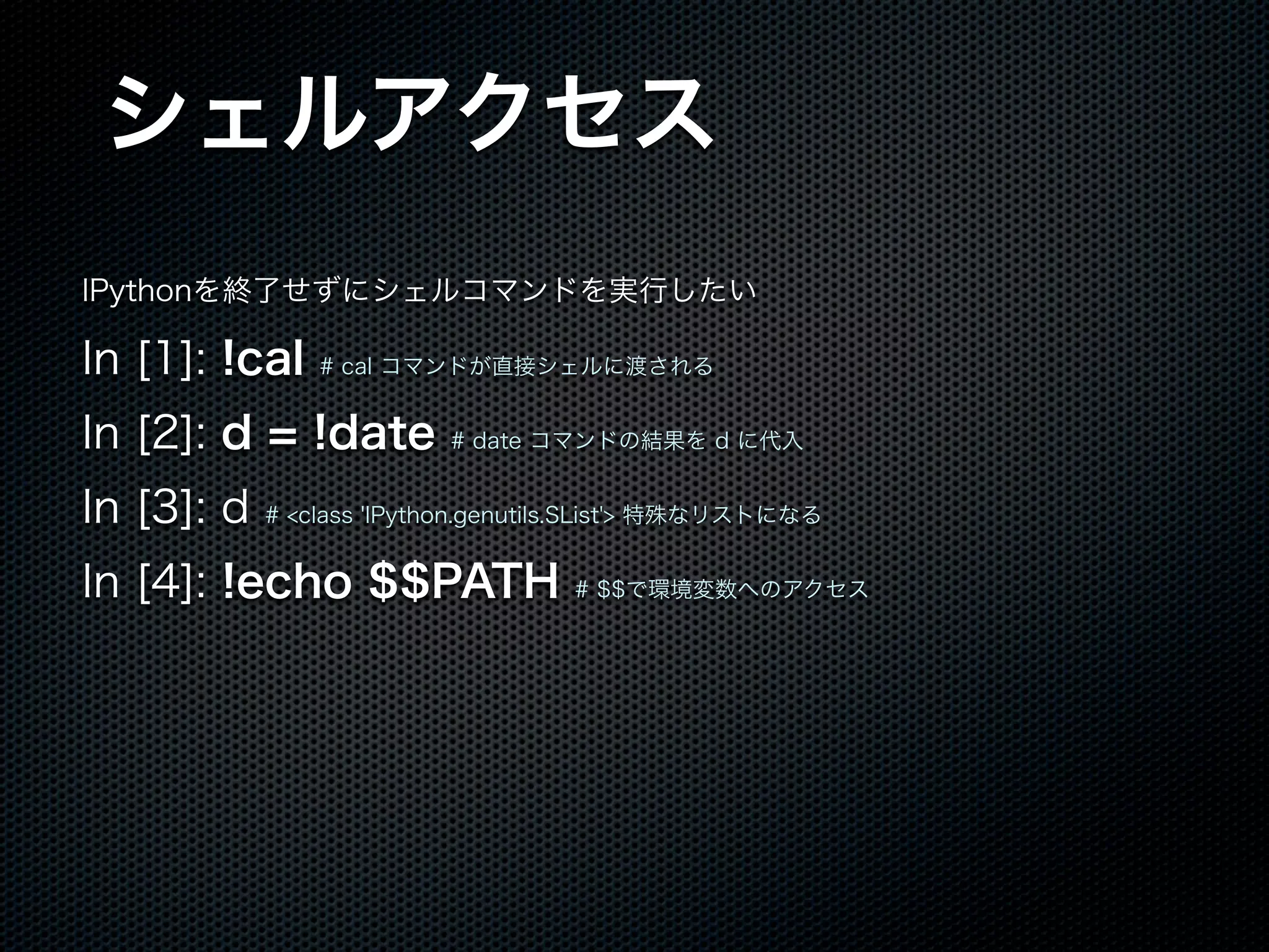 シェルアクセス
IPythonを終了せずにシェルコマンドを実行したい
In [1]: !cal # cal コマンドが直接シェルに渡される
In [2]: d = !date # date コマンドの結果を d に代入
In [3]: d # <class 'IPython.genutils.SList'> 特殊なリストになる
In [4]: !echo $$PATH # $$で環境変数へのアクセス
 