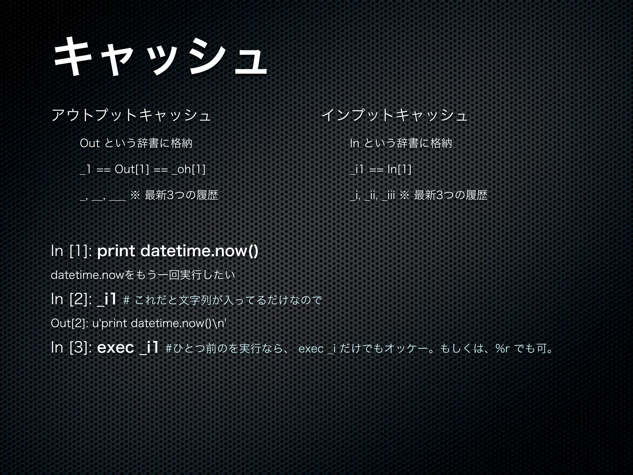 キャッシュ
アウトプットキャッシュ
Out という辞書に格納
_1 == Out[1] == _oh[1]
_, __, ___ ※ 最新3つの履歴
インプットキャッシュ
In という辞書に格納
_i1 == In[1]
_i, _ii, _iii ※ 最新3つの履歴
In [1]: print datetime.now()
datetime.nowをもう一回実行したい
In [2]: _i1 # これだと文字列が入ってるだけなので
Out[2]: u'print datetime.now()n'
In [3]: exec _i1 #ひとつ前のを実行なら、 exec _i だけでもオッケー。もしくは、%r でも可。
 