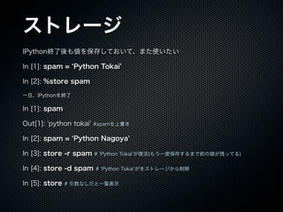 ȥ`
IPythonK₎򱣴椷Ƥơޤʹ
In [1]: spam = Python Tokai
In [2]: %store spam
һIPythonK
In [1]: spam
Out[1]: 'python tokai' #spamϕ
In [2]: spam = Python Nagoya
In [3]: store -r spam # Python Tokai ͻ(⤦һȱ椹ޤǰ΂ФäƤ)
In [4]: store -d spam # Python Tokai 򥹥ȥ`
In [5]: store # ʤһEʾ
 