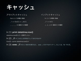 å
ȥץåȥå
Out ȤǕ˸{
_1 == Out[1] == _oh[1]
_, __, ___  3ĤĚs
ץåȥå
In ȤǕ˸{
_i1 == In[1]
_i, _ii, _iii  3ĤĚs
In [1]: print datetime.now()
datetime.now⤦һ،gФ
In [2]: _i1 # ФäƤʤΤ
Out[2]: u'print datetime.now()n'
In [3]: exec _i1 #ҤȤǰΤgФʤ顢 exec _i Ǥ⥪å`⤷ϡ%r Ǥɡ
 