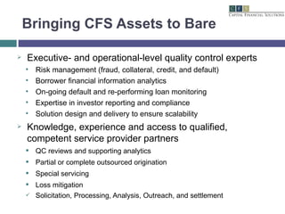 Bringing CFS Assets to Bare Executive- and operational-level quality control experts Risk management (fraud, collateral, credit, and default) Borrower financial information analytics On-going default and re-performing loan monitoring Expertise in investor reporting and compliance Solution design and delivery to ensure scalability Knowledge, experience and access to qualified, competent service provider partners QC reviews and supporting analytics Partial or complete outsourced origination Special servicing Loss mitigation Solicitation, Processing, Analysis, Outreach, and settlement 