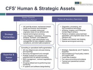 CFS’ Human & Strategic Assets Strategic Partnerships Expertise & Human Capital QC bulk file reviews: rep/warrant breach audits and forensic documentation Partial or complete outsourced origination (loss mit via refi/short refi) Special servicing/sub servicing Loss mitigation: Solicitation, Processing, Analysis, Outreach, and settlement Technology: rules administration and management for loss mitigation workflow compliance, and short sale acceptance  Consulting or specialized staff augmentation QC due diligence (pre and post closing, and reporting) Servicing management and oversight Portfolio analysis for proactive and predictive loss mit special counseling  REO management , contract negotiations, and sales On-going default and re-performing loan monitoring IT systems and software design/testing Origination, processing, and QC/Compliance technology eClosing, Imaging, and Enterprise Content Mgmt vendors Partial or complete outsourced lead generation, and origination (loss mit via refi/short refi) Pipeline and Interest rate hedging Special servicing/sub servicing Strategic, Operational, and IT Systems Expertise QC/Compliance & Fraud policy makers and support staff Credit Risk Analytics Fair value accounting and analysis  Tactical and operational contract resources 