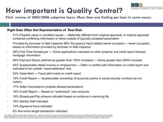 How important is Quality Control? Fitch  review of 2005/2006 subprime loans. More than one finding per loan in some cases: Right Data Often Not Representative of  Real Risk 51% Property value or condition issues — Materially different from original appraisal, or original appraisal contained conflicting information or items outside of typically accepted parameters Provided by borrower or field inspector 66% Occupancy fraud (stated owner occupied — never occupied), based on information provided by borrower or field inspector 48% First Time Homebuyer — Some applications indicated no other property, but credit report showed mortgage information 44% Payment Shock (defined as greater than 100% increase) — Some greater than 200% increase 44% Questionable stated income or employment — Often in conflict with information on credit report and indicated to be outside “reasonableness” test 22% Hawk Alert — Fraud alert noted on credit report 18% Credit Report — Questionable ownership of accounts (name or social security numbers do not match) 17% Seller Concessions (outside allowed parameters) 16% Credit Report — Based on “authorized” user accounts 16% Strawbuyer/Flip scheme indicated based on evidence in servicing file 16% Identity theft indicated 10% Signature fraud indicated 6% Non-arms length transaction indicated Fitch selected a sample of 45 subprime loans, targeting high CLTV, stated documentation loans, including many with early missed payments. In  particular, we selected loans that were primarily purchase transactions having a higher range of FICO scores (650 to 770), because high FICO scores and purchase transactions are historically attributes which generally reduce the risk of default. Fitch’s analysts conducted an independent analysis of these files with the benefit of the full origination and servicing files. The result of the analysis was disconcerting at best, as there was the appearance of fraud or misrepresentation in almost every file. 