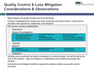 Repurchases and quality reviews are at record levels Forensic investigative file reviews are time consuming and require best in class service providers with experience, leadership, and judgment File review vendors qualifications Experience  Scope of investigations Capacity Reports Integration Auditing and re-verifying loan data is necessary to minimize losses, but will not get to the root of the problem - rigor and integrity of underwriting and valuation processes and controls Automation and intelligent workflow required to address scaling issues with service providers Quality Control & Loss Mitigation Considerations & Observations UW and Process Reviews QC Process Reviews Third Party Involvement Third Party Involvement Appraisal  Comparable Reviews Historic Appraisal Reviews Borrower and Involved  Parties interviews Asset & Employment Verification Settlement and Closing Reviews Analysis of  Issues Discovered Trend Analysis QC Opportunities Executive Summary and Detailed Reports 