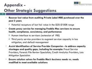 Appendix -  Other Strategic Suggestions  Recover lost value from auditing Private Label MBS purchased over the past 3 years Potential recapture of lost fair value in the $20-$100B range Create proxy service for managing Freddie Mac servicers to ensure health, compliance, consistency, and performance Human interface to servicers (extension of  FRE) Third party service providers to augment servicer capacity in loss mitigation, and default management Assist Identification of Service Provider Companies - to address capacity shortages and quality gaps, including for example:  Fraud Service Providers, Forensic File Review Specialists, Credit Analytics Providers, Loss Mitigation Specialists Ensure solution solves for Freddie Mac’s business needs vs. needs modified to meet available solutions 