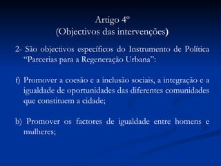 Artigo 4º (Objectivos das intervenções ) 2- São objectivos específicos do Instrumento de Política “Parcerias para a Regeneração Urbana”: Promover a coesão e a inclusão sociais, a integração e a igualdade de oportunidades das diferentes comunidades que constituem a cidade; b) Promover os factores de igualdade entre homens e mulheres; c) Estimular a revitalização sócio-económica de espaços urbanos degradados; d)  Qualificar o ambiente urbano e os factores determinantes da qualidade de vida da população; e) Reforçar a atractividade das cidades através da preservação e valorização de espaços de excelência urbana; f) Reforçar a participação dos cidadãos e inovar nas formas de governação urbana através da cooperação dos diversos actores urbanos. 