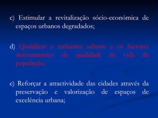 c) Estimular a revitalização sócio-económica de espaços urbanos degradados; d)  Qualificar o ambiente urbano e os factores determinantes da qualidade de vida da população; e) Reforçar a atractividade das cidades através da preservação e valorização de espaços de excelência urbana; 