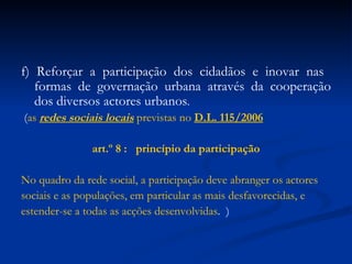 f) Reforçar a participação dos cidadãos e inovar nas  formas de governação urbana através da cooperação dos diversos actores urbanos .   ( as  redes sociais locais  previstas no  D.L. 115/2006 art.º  8 :  princípio da participação No quadro da rede social, a participação deve abranger os actores sociais e as populações, em particular as mais desfavorecidas, e estender-se a todas as acções desenvolvidas .  ) 