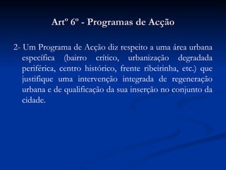 Artº 6º - Programas de Acção 2- Um Programa de Acção diz respeito a uma área urbana específica (bairro crítico, urbanização degradada periférica, centro histórico, frente ribeirinha, etc.) que justifique uma intervenção integrada de regeneração urbana e de qualificação da sua inserção no conjunto da cidade. 