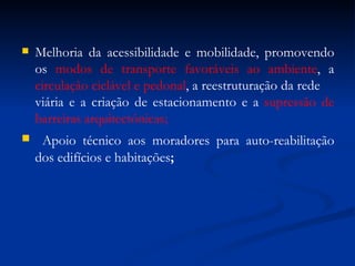 Melhoria da acessibilidade e mobilidade, promovendo os  modos de transporte favoráveis ao ambiente , a  circulação ciclável e pedonal , a reestruturação da rede  viária e a criação de estacionamento e a  supressão de barreiras arquitectónicas; Apoio técnico aos moradores para auto-reabilitação dos edifícios e habitações ; 