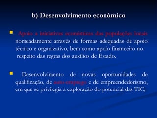 b) Desenvolvimento económico Apoio a iniciativas económicas das populações locais  nomeadamente através de formas adequadas de apoio técnico e organizativo, bem como apoio financeiro no  respeito das regras dos auxílios de Estado. Desenvolvimento de novas oportunidades de qualificação, de  auto-emprego  e de empreendedorismo, em que se privilegia a exploração do potencial das TIC; 