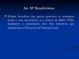 Art. 10º Beneficiários   Podem beneficiar dos apoios previstos as autarquias locais e suas associações, [...] centros de I&D, ONG, fundações e associações sem fins lucrativos que subscrevam o Protocolo de Parceria Local . 