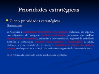 Prioridades estratégicas  Cinco prioridades estratégicas   Destaque para : d ) Assegurar a  qualificação do território e das cidades  traduzida   , em especial, nos objectivos de assegurar  ganhos ambientais , promover um  melhor  ordenamento do território , estimular a   descentralização regional da actividade científica e tecnológica,  prevenir riscos naturais e tecnológicos  e, ainda, melhorar a conectividade do território e  consolidar o reforço do sistema urbano , tendo presente a redução das assimetrias regionais de desenvolvimento ; e)[...]  reforço da sociedade   civil e melhoria da regulação . 