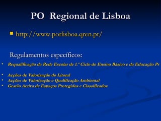 PO  Regional de Lisboa http://www.porlisboa.qren.pt/ Regulamentos específicos: Requalificação da Rede Escolar de 1.º Ciclo do Ensino Básico e da Educação Pré-Escolar   Acções de Valorização do Litoral   Acções de Valorização e Qualificação Ambiental   Gestão Activa de Espaços Protegidos e Classificados   