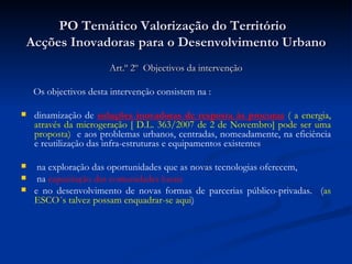 PO Temático Valorização do Território  Acções Inovadoras para o Desenvolvimento Urbano Art.º 2º  Objectivos da intervenção Os objectivos desta intervenção consistem na : dinamização de  soluções inovadoras de resposta às procuras   ( a energia, através da microgeração [ D.L. 363/2007 de 2 de Novembro] pode ser uma proposta)   e aos problemas urbanos, centradas, nomeadamente, na eficiência e reutilização das infra-estruturas e equipamentos existentes na exploração das oportunidades que as novas tecnologias oferecem, na  capacitação das comunidades locais e no desenvolvimento de novas formas de parcerias público-privadas.  ( as ESCO´s talvez possam enquadrar-se aqui ) 