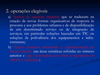 2. operações elegíveis a)  Acções de natureza imaterial  que se traduzam na criação de novas formas organizativas de resposta às procuras e aos problemas urbanos e de disponibilização de um determinado serviço ou de integração de serviços, em particular soluções baseadas em TIC ou soluções de polivalência dos equipamentos e infra-estruturas; b)  Acções materiais necessários à experimentação de novas soluções  nas áreas temáticas referidas no número anterior e  que contemplem uma forte componente de difusão e replicação ; 
