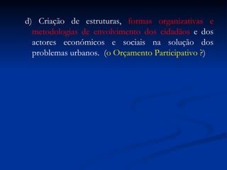 d) Criação de estruturas,  formas organizativas e metodologias de envolvimento dos cidadãos  e dos actores económicos e sociais na solução dos problemas urbanos.  ( o Orçamento Participativo ? ) 