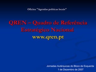 Oficina &quot;Agendas políticas locais&quot;   QREN – Quadro de Referência Estratégico Nacional  www.qren.pt Jornadas Autárquicas do Bloco de Esquerda 1 de Dezembro de 2007 
