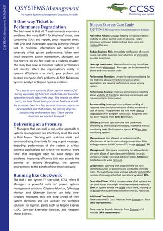 QSYSTEMS Management
QSYSTEMS Management DATASHEET


                                     Pro-Active Systems Management Solutions for IBM i

                                A One-way Ticket to
                                                                                          Nippon Express Case Study
                                Performance Degradation                                   QSYSTEMS Management Implementation Results
                                The bad news is that all IT environments experience
                                problems. For many IBM® i for Business® shops, time       Preventive Action: Message filtering increases problem
                                                                                          visibility so action can be taken in advance. Many
                                consuming SLA’s and reports, poor response times,
                                                                                          previously unknown problems have been seen and
                                high CPU and inadequate capacity planning through         resolved this way.
                                lack of historical information can conspire to
                                                                                          Reduce Business Risk: Immediate notification of system
                                adversely affect system performance. When even
                                                                                          issues even after business hours shortens or eliminates
                                small problems gather momentum, Managers can              possible downtime.
                                find they’re on the fast track to a systems disaster.
                                                                                          Leverage Investment: Weekend monitoring hours have
                                The really bad news is that poor system performance
                                                                                          been mostly eliminated. Messages can be answered by
                                will directly affect the organisation’s ability to        phone and faster action taken.
                                operate effectively – in short; your problem just
                                                                                          Performance Monitors: Live performance monitoring for
                                became everyone else’s problem. As Shin Nakamura,
                                                                                          the first time allows immediate response when
                                Systems Analyst at Nippon Express explains:               applications are causing performance issues on any
                                                                                          system.
                                 “In a worst case scenario, if our system were to fail    Performance Review: Historical performance reporting
                                during weekday off-hours or weekends, our business        allows visibility of trends for planning and answers user
                                operation would effectively stop. The impact on other     requirements for information.
                                 areas, such as the air transportation business would
                                                                                          Accountability: Message history allows tracking of
                                be extreme. Even in a less serious situation, users can
                                                                                          response times and determination of who answered in
                                  be impacted and that means, to varying degrees,
                                                                                          case of issues. Programmers are now more directly
                                     productivity and revenue loss. These are the         responsible when program halts occur. Response time
                                           situations we needed to avoid.”                has been reduced from 60 to 10 minutes.

                                                                                          Efficiency: System operator time now used more
                                Delivering on a Promise                                   efficiently by eliminating unnecessary, repetitive manual
                                IT Managers that can instil a pro-active approach to      monitoring tasks. Each operator spends 87% less time
                                                                                          monitoring system.
                                systems management can effectively reset the clock
                                in their favour. Working with real-time alerts and        Measurement: Has allowed us to determine the
                                accommodating thresholds for any urgent messages,         effectiveness of performance changes over time. After
                                                                                          adding processor to NYC system CPU usage reduced 15%.
                                degrading performance of the system or critical
                                business applications will create the essential ‘extra    Management: Disk space monitoring has allowed us to
                                                                                          pin-point abuse of space (excessive deleted records,
                                time’ that managers need to avoid delays and
                                                                                          unnecessary large files) and get it corrected. Millions of
                                problems. Improving efficiency this way extends the       deleted records were removed.
                                promise of delivery throughout the systems
                                                                                          Cooperation: Working with programmers we have
                                environment, to the benefit of the entire company.
                                                                                          identified sources of problems and worked to eliminate
                                                                                          them. Through this process we have actually reduced the
                                Running like Clockwork                                    number of messages that halt operations by about 10%.
                                The IBM i and System i™ specialist, CCSS, offers IT       Centralized View: With a complete view of all systems we
                                Managers a powerful suite of proven systems               can catch issues that might have been missed previously.
                                                                                          100% of system events are visible in real-time, allowing us
                                management solutions. QSystem Monitor, QMessage
                                                                                          to double what is delivered with the same ISD resources.
                                Monitor and QRemote Control can help time-
                                                                                          Additional Time Saved:
                                strapped managers stay one step ahead of their
                                                                                          Time to receive DI Data: Reduced from 6 hours to 1 hour
                                system demands and are already the preferred
                                                                                          (84% Improvement)
                                solutions to logistics giants such as Nippon Express
                                                                                          Time saved at Branch: Reduced from 2 hours to 20
                                (USA), Con-way Enterprise Services, and Newpenn
                                                                                          minutes (84% Improvement)
                                Motor Express.
 