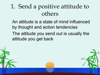 1. Send a positive attitude to
others
An attitude is a state of mind influenced
by thought and action tendencies
The attitude you send out is usually the
attitude you get back
 