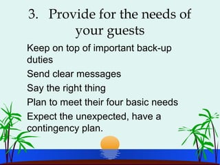 3. Provide for the needs of
your guests
Keep on top of important back-up
duties
Send clear messages
Say the right thing
Plan to meet their four basic needs
Expect the unexpected, have a
contingency plan.
 