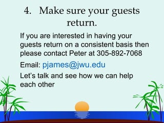 4. Make sure your guests
return.
If you are interested in having your
guests return on a consistent basis then
please contact Peter at 305-892-7068
Email: pjames@jwu.edu
Let’s talk and see how we can help
each other
 