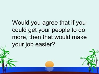 Would you agree that if you
could get your people to do
more, then that would make
your job easier?
 
