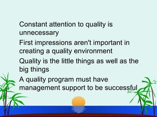 Constant attention to quality is
unnecessary
First impressions aren't important in
creating a quality environment
Quality is the little things as well as the
big things
A quality program must have
management support to be successful
 