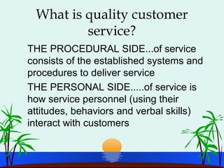 What is quality customer
service?
THE PROCEDURAL SIDE...of service
consists of the established systems and
procedures to deliver service
THE PERSONAL SIDE.....of service is
how service personnel (using their
attitudes, behaviors and verbal skills)
interact with customers
 